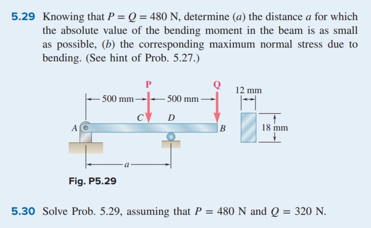 5.29 Knowing that P = Q = 480 N, determine (a) the distance a for which
the absolute value of the bending moment in the beam is as small
as possible, (b) the corresponding maximum normal stress due to
bending. (See hint of Prob. 5.27.)
%3D
Q
12 mm
500 mm
500 mm
C\
D
A
В
18 mm
Fig. P5.29
5.30 Solve Prob. 5.29, assuming that P = 480 N and Q = 320 N.
%3D
