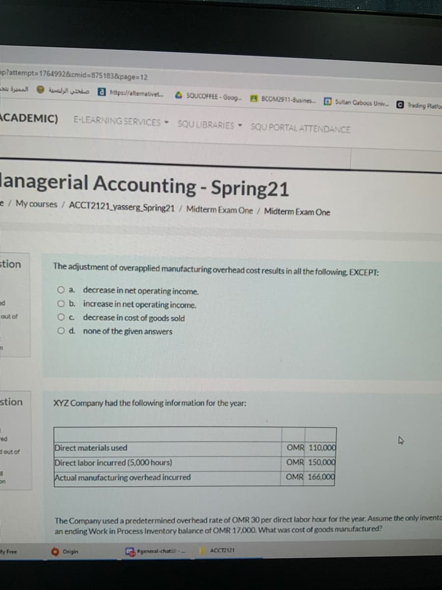 mp?attempt=1764992&cmid%3875183&page=D12
الم صيرة بلحه
u io a https://alternativet
4 SQUCOFFEE - Goog. B BCOM2911-Busines..
O Sultan Caboos Univ.
O Trading Platfom
ACADEMIC)
E-LEARNING SERVICES SQU LIBRARIES SQU PORTAL ATTENDANCE
lanagerial Accounting - Spring21
e / My courses / ACCT2121 yasserg Spring21/ Midterm Exam One / Midterm Exam One
stion
The adjustment of overapplied manufacturing overhead cost results in all the following, EXCEPT:
O a. decrease in net operating income.
ed
O b. increase in net operating income.
out of
Oc.
decrease in cost of goods sold
O d. none of the given answers
stion
XYZ Company had the following information for the year:
red
Direct materials used
OMR 110,000
dout of
Direct labor incurred (5,000 hours)
OMR 150,000
Actual manufacturing overhead incurred
OMR 166,000
on
The Company used a predetermined overhead rate of OMR 30 per direct labor hour for the year. Assume the only inventc
an ending Work in Process Inventory balance of OMR 17,000. What was cost of goods manufactured?
fy Free
Origin
G"general-chat .
ACCT2121
