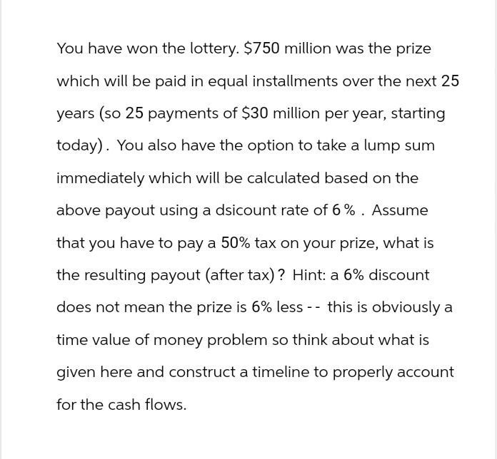 You have won the lottery. $750 million was the prize
which will be paid in equal installments over the next 25
years (so 25 payments of $30 million per year, starting
today). You also have the option to take a lump sum
immediately which will be calculated based on the
above payout using a dsicount rate of 6%. Assume
that you have to pay a 50% tax on your prize, what is
the resulting payout (after tax)? Hint: a 6% discount
does not mean the prize is 6% less -- this is obviously a
time value of money problem so think about what is
given here and construct a timeline to properly account
for the cash flows.