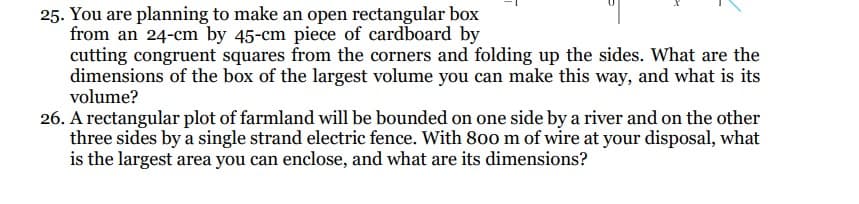 25. You are planning to make an open rectangular box
from an 24-cm by 45-cm piece of cardboard by
cutting congruent squares from the corners and folding up the sides. What are the
dimensions of the box of the largest volume you can make this way, and what is its
volume?
26. A rectangular plot of farmland will be bounded on one side by a river and on the other
three sides by a single strand electric fence. With 800 m of wire at your disposal, what
is the largest area you can enclose, and what are its dimensions?