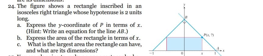 24. The figure shows a rectangle inscribed in an
isosceles right triangle whose hypotenuse is 2 units
long.
a. Express the y-coordinate of P in terms of x.
(Hint: Write an equation for the line AB.)
Express the area of the rectangle in terms of x.
What is the largest area the rectangle can have,
and what are its dimensions?
b.
c.
1
0
B
X
P(x, ?)
1