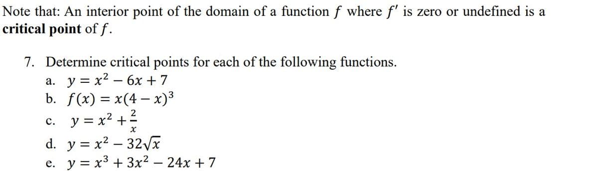 Note that: An interior point of the domain of a function f where f' is zero or undefined is a
critical point of f.
7. Determine critical points for each of the following functions.
a. y = x² - 6x +7
b. f(x) = x(4- x)³
c. y = x² + ²
x
d. y=x²-32√x
e. y = x³ + 3x² - 24x + 7