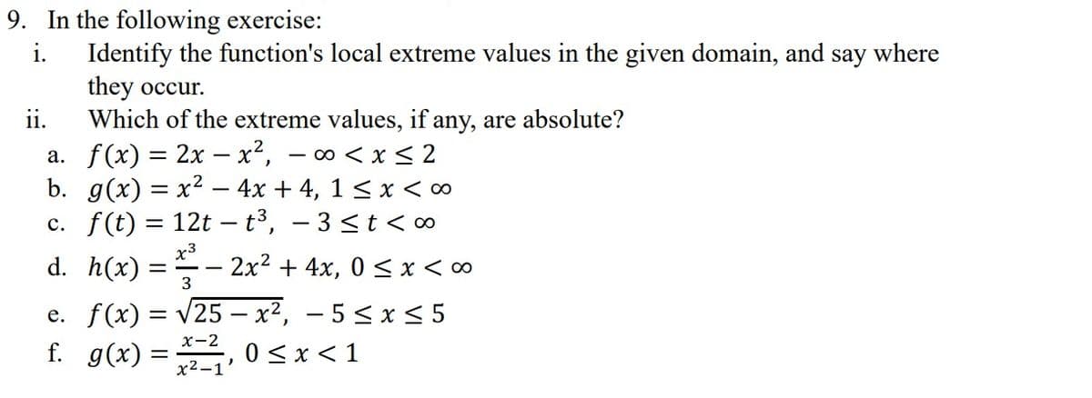 9. In the following exercise:
i.
Identify the function's local extreme values in the given domain, and say where
they occur.
ii.
Which of the extreme values, if any, are absolute?
a. f(x) = 2x - x², -∞0 < x≤ 2
b. g(x) = x² - 4x + 4, 1 ≤ x < 0
c. f(t) = 12t - t³, -3 ≤ t < 00
x3
2x² + 4x, 0≤x <∞
d.
h(x):
3
e. f(x) = √25 x², -5 ≤ x ≤ 5
f. g(x) =
x-2
x²-1
0≤x≤ 1
=