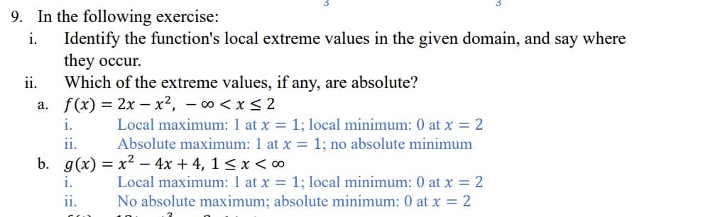 9. In the following exercise:
i.
Identify the function's local extreme values in the given domain, and say where
they occur.
ii.
Which of the extreme values, if any, are absolute?
a. f(x) = 2x-x², -∞0 < x≤2
i.
ii.
Local maximum: 1 at x = 1; local minimum: 0 at x = 2
Absolute maximum: 1 at x = 1; no absolute minimum
b. g(x) = x² - 4x+4, 1 ≤ x <∞
1.
11.
CO
Local maximum: 1 at x = 1; local minimum: 0 at x = 2
No absolute maximum; absolute minimum: 0 at x = 2