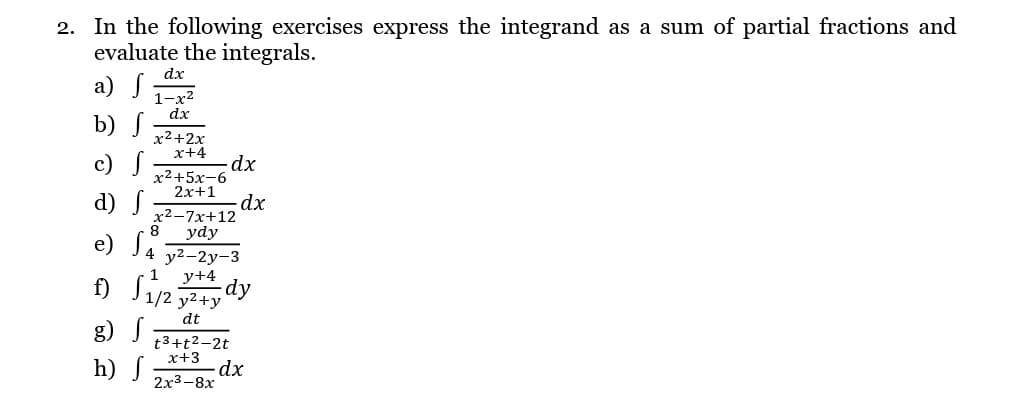 2. In the following exercises express the integrand as a sum of partial fractions and
evaluate the integrals.
dx
a) S
b) f
dx
x²+2x
x+4
c)
d) S
8
x²-7x+12
ydy
e) S4 y²-2y-3
1
y+4
1/2 y² +y
dt
-dx
x2+5x-6
2x+1
- dx
f)
g) S
h) J -dx
dy
t3+t²-2t
x+3
2x3-8x