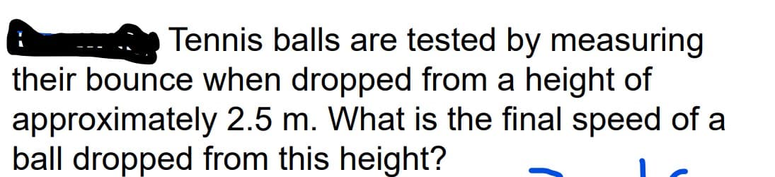 Tennis balls are tested by measuring
their bounce when dropped from a height of
approximately
2.5 m. What is the final speed of a
ball dropped from this height?