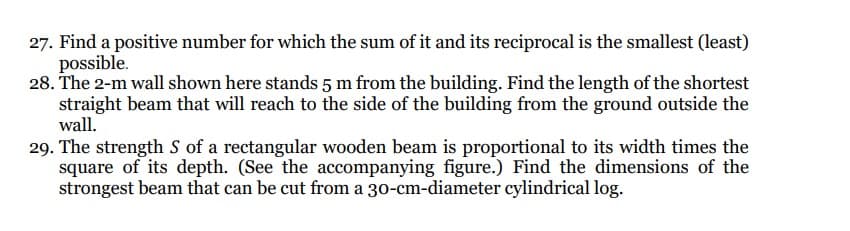 27. Find a positive number for which the sum of it and its reciprocal is the smallest (least)
possible.
28. The 2-m wall shown here stands 5 m from the building. Find the length of the shortest
straight beam that will reach to the side of the building from the ground outside the
wall.
29. The strength S of a rectangular wooden beam is proportional to its width times the
square of its depth. (See the accompanying figure.) Find the dimensions of the
strongest beam that can be cut from a 30-cm-diameter cylindrical log.