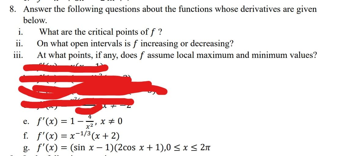 8. Answer the following questions about the functions whose derivatives are given
below.
i.
ii.
111.
What are the critical points of f ?
On what open intervals is f increasing or decreasing?
At what points, if any, does f assume local maximum and minimum values?
e. f'(x) = 1-2, x = 0
f.
f'(x) = x-¹/3(x + 2)
g. f'(x) = (sin x - 1)(2cos x + 1),0 ≤ x ≤ 2π