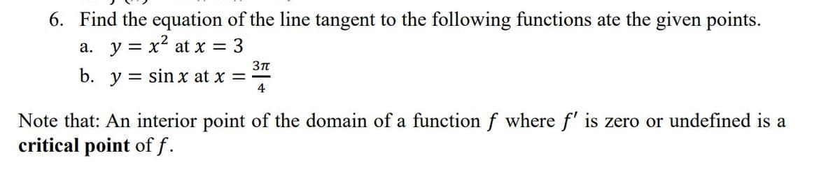 6. Find the equation of the line tangent to the following functions ate the given points.
a. y = x² at x = 3
b. y sin x at x =
3πt
4
Note that: An interior point of the domain of a function f where f' is zero or undefined is a
critical point of f.