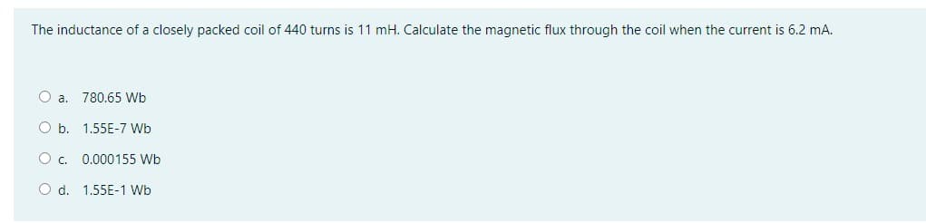 The inductance of a closely packed coil of 440 turns is 11 mH. Calculate the magnetic flux through the coil when the current is 6.2 mA.
O a. 780.65 Wb
O b. 1.55E-7 Wb
O c.
0.000155 Wb
d. 1.55E-1 Wb
