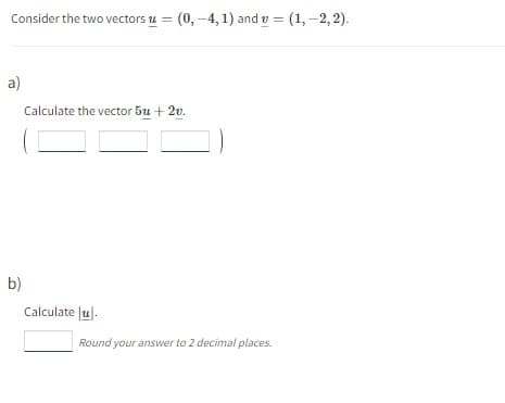 Consider the two vectors u = (0, -4,1) and v = (1, -2,2).
a)
b)
Calculate the vector 5u + 2v.
Calculateu
Round your answer to 2 decimal places.