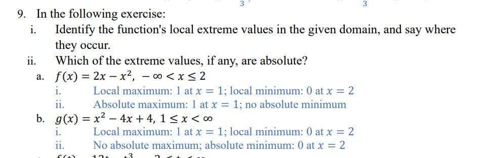 9. In the following exercise:
i.
Identify the function's local extreme values in the given domain, and say where
they occur.
Which of the extreme values, if any, are absolute?
f(x) = 2x - x², -∞0 < x≤2
ii.
a.
i.
ii.
b. g(x)=x²- 4x + 4, 1 ≤ x < ∞
i.
ii.
60
3
Local maximum: 1 at x = 1; local minimum: 0 at x = 2
Absolute maximum: 1 at x = 1; no absolute minimum
Local maximum: 1 at x = 1; local minimum: 0 at x = 2
No absolute maximum; absolute minimum: 0 at x = 2
12+
2
