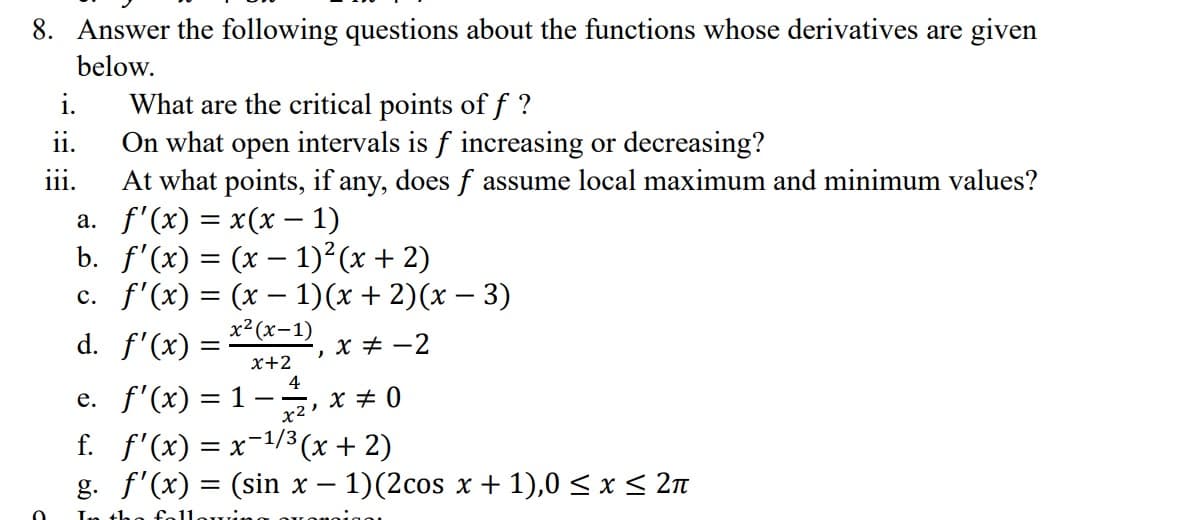 8. Answer the following questions about the functions whose derivatives are given
below.
i.
ii.
111.
What are the critical points of f?
On what open intervals is f increasing or decreasing?
At what points, if any, does f assume local maximum and minimum values?
f'(x) = x(x - 1)
a.
b. f'(x) = (x-1)² (x + 2)
c. f'(x) = (x − 1)(x + 2)(x − 3)
x² (x-1)
d. f'(x)
x+2
O
e. f'(x) = 1 -
-, x = -2
4
x2 x 0
f. f'(x) = x−¹/³ (x + 2)
1/3,
g. f'(x) = (sin x − 1)(2cos x + 1),0 ≤ x ≤ 2π