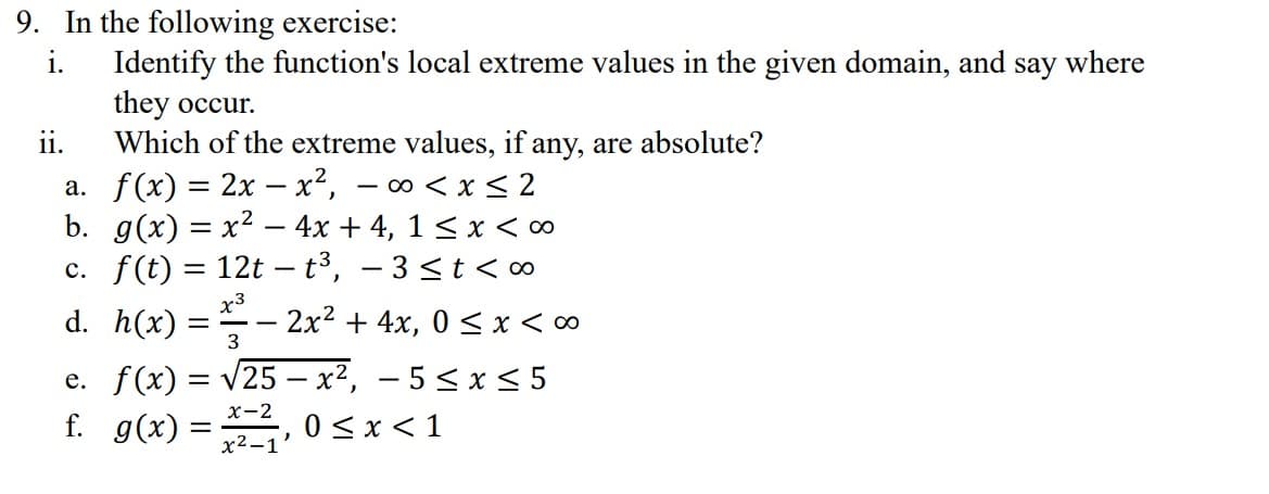 9. In the following exercise:
i.
Identify the function's local extreme values in the given domain, and say where
they occur.
ii.
Which of the extreme values, if any, are absolute?
a. f(x) = 2x - x², -∞0 < x≤2
b. g(x) = x² - 4x + 4, 1 ≤ x < ∞
c. f(t) = 12t-t³, -3 ≤t<∞
x3
d. h(x) = - 2x² + 4x, 0≤x <∞
3
e. f(x) = √25 - x², -5 ≤ x ≤5
0 ≤ x < 1
f. g(x) =
x-2
x²-1'