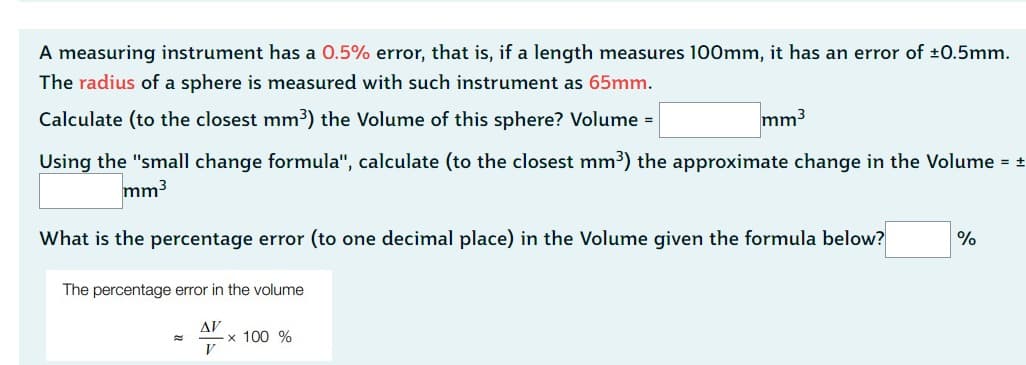 A measuring instrument has a 0.5% error, that is, if a length measures 100mm, it has an error of ±0.5mm.
The radius of a sphere is measured with such instrument as 65mm.
Calculate (to the closest mm³) the Volume of this sphere? Volume =
mm³
Using the "small change formula", calculate (to the closest mm³) the approximate change in the Volume = ±
mm³
What is the percentage error (to one decimal place) in the Volume given the formula below?
The percentage error in the volume
ΔΙ'
V
x 100 %
%