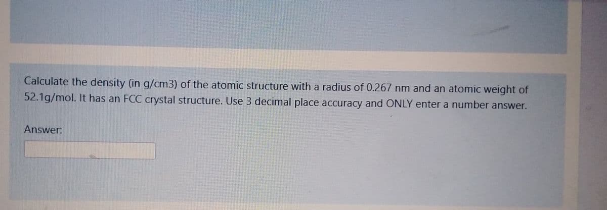 Calculate the density (in g/cm3) of the atomic structure with a radius of 0.267 nm and an atomic weight of
52.1g/mol. It has an FCC crystal structure. Use 3 decimal place accuracy and ONLY enter a number answer.
Answer: