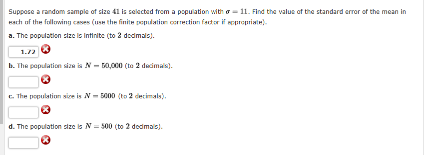 Suppose a random sample of size 41 is selected from a population with a = 11. Find the value of the standard error of the mean in
each of the following cases (use the finite population correction factor if appropriate).
a. The population size is infinite (to 2 decimals).
1.72
b. The population size is N = 50,000 (to 2 decimals).
c. The population size is N
=
5000 (to 2 decimals).
d. The population size is N = 500 (to 2 decimals).