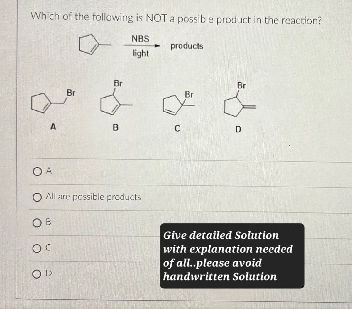 Which of the following is NOT a possible product in the reaction?
NBS
products
light
Br
Br
Br
Br
A
B
C
D
OA
O All are possible products
OD
Give detailed Solution
with explanation needed
of all..please avoid
handwritten Solution