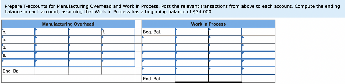 Prepare T-accounts for Manufacturing Overhead and Work in Process. Post the relevant transactions from above to each account. Compute the ending
balance in each account, assuming that Work in Process has a beginning balance of $34,000.
Manufacturing Overhead
Work in Process
b.
f.
Beg. Bal.
с.
d.
e.
End. Bal.
End. Bal.
