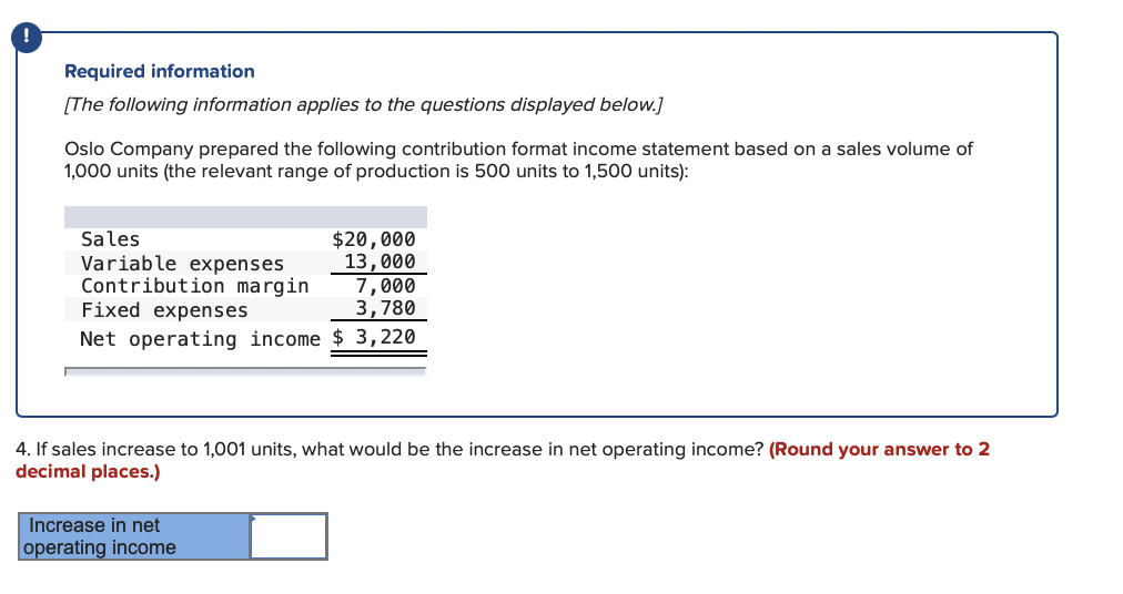 Required information
[The following information applies to the questions displayed below.]
Oslo Company prepared the following contribution format income statement based on a sales volume of
1,000 units (the relevant range of production is 500 units to 1,500 units):
Sales
Variable expenses
Contribution margin
Fixed expenses
$20,000
13,000
7,000
3,780
Net operating income $ 3,220
4. If sales increase to 1,001 units, what would be the increase in net operating income? (Round your answer to 2
decimal places.)
Increase in net
operating income
