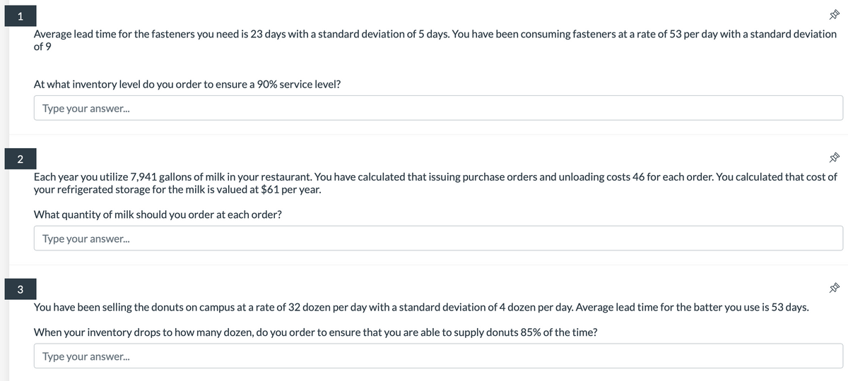 1
2
3
Average lead time for the fasteners you need is 23 days with a standard deviation of 5 days. You have been consuming fasteners at a rate of 53 per day with a standard deviation
of 9
At what inventory level do you order to ensure a 90% service level?
Type your answer...
-
You have been selling the donuts on campus at a rate of 32 dozen per day with a standard deviation of 4 dozen per day. Average lead time for the batter you use is 53 days.
When your inventory drops to how many dozen, do you order to ensure that you are able to supply donuts 85% of the time?
Type your answer...
-D
Each year you utilize 7,941 gallons of milk in your restaurant. You have calculated that issuing purchase orders and unloading costs 46 for each order. You calculated that cost of
your refrigerated storage for the milk is valued at $61 per year.
What quantity of milk should you order at each order?
Type your answer...
-D