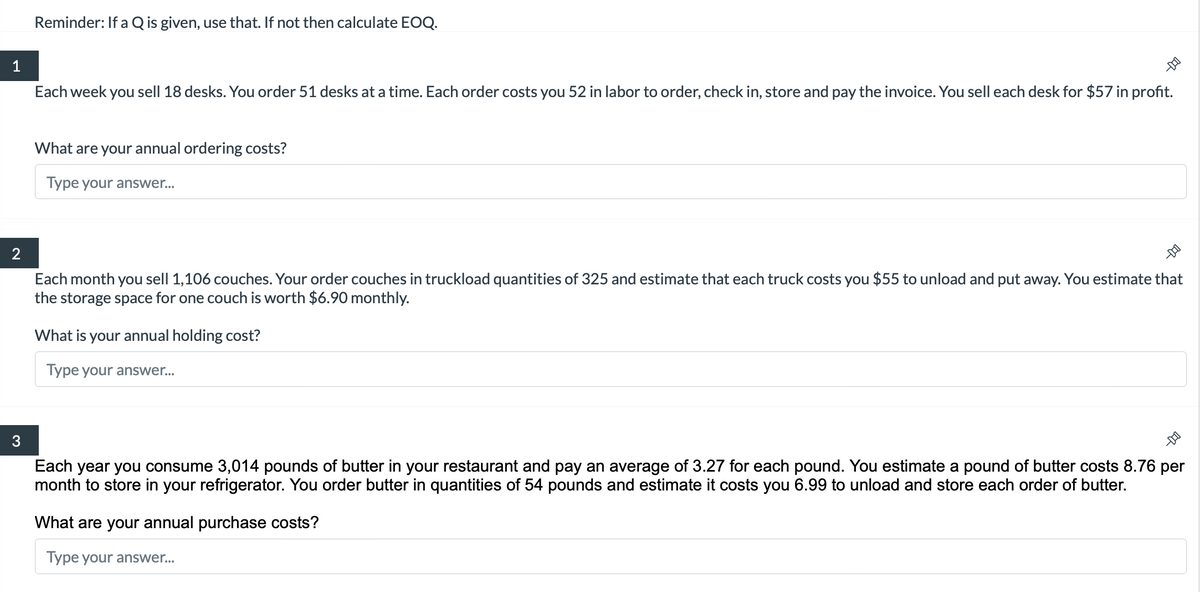 1
2
3
Reminder: If a Q is given, use that. If not then calculate EOQ.
Each week you sell 18 desks. You order 51 desks at a time. Each order costs you 52 in labor to order, check in, store and pay the invoice. You sell each desk for $57 in profit.
What are your annual ordering costs?
Type your answer...
What is your annual holding cost?
Type your answer...
Each month you sell 1,106 couches. Your order couches in truckload quantities of 325 and estimate that each truck costs you $55 to unload and put away. You estimate that
the storage space for one couch is worth $6.90 monthly.
11-
-DO
Each year you consume 3,014 pounds of butter in your restaurant and pay an average of 3.27 for each pound. You estimate a pound of butter costs 8.76 per
month to store your refrigerator. You order butter in quantities of 54 pounds estimate it costs you 6.99 to unload and store each order of butter.
DO
What are your annual purchase costs?
Type your answer...