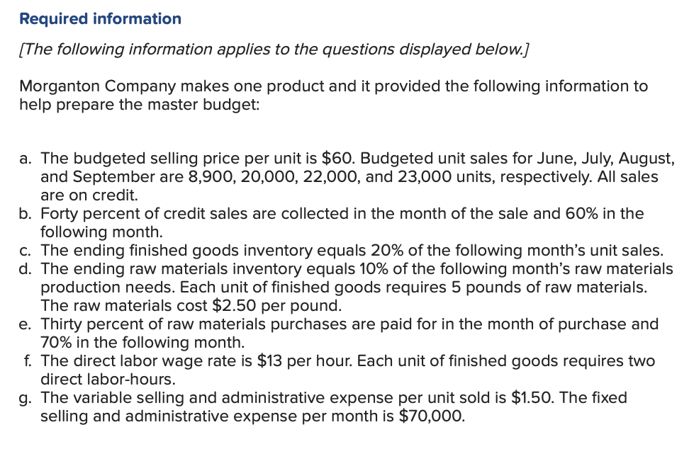 Required information
[The following information applies to the questions displayed below.]
Morganton Company makes one product and it provided the following information to
help prepare the master budget:
a. The budgeted selling price per unit is $60. Budgeted unit sales for June, July, August,
and September are 8,900, 20,000, 22,000, and 23,000 units, respectively. All sales
are on credit.
b. Forty percent of credit sales are collected in the month of the sale and 60% in the
following month.
c. The ending finished goods inventory equals 20% of the following month's unit sales.
d. The ending raw materials inventory equals 10% of the following month's raw materials
production needs. Each unit of finished goods requires 5 pounds of raw materials.
The raw materials cost $2.50 per pound.
e. Thirty percent of raw materials purchases are paid for in the month of purchase and
70% in the following month.
f. The direct labor wage rate is $13 per hour. Each unit of finished goods requires two
direct labor-hours.
g. The variable selling and administrative expense per unit sold is $1.50. The fixed
selling and administrative expense per month is $70,000.
