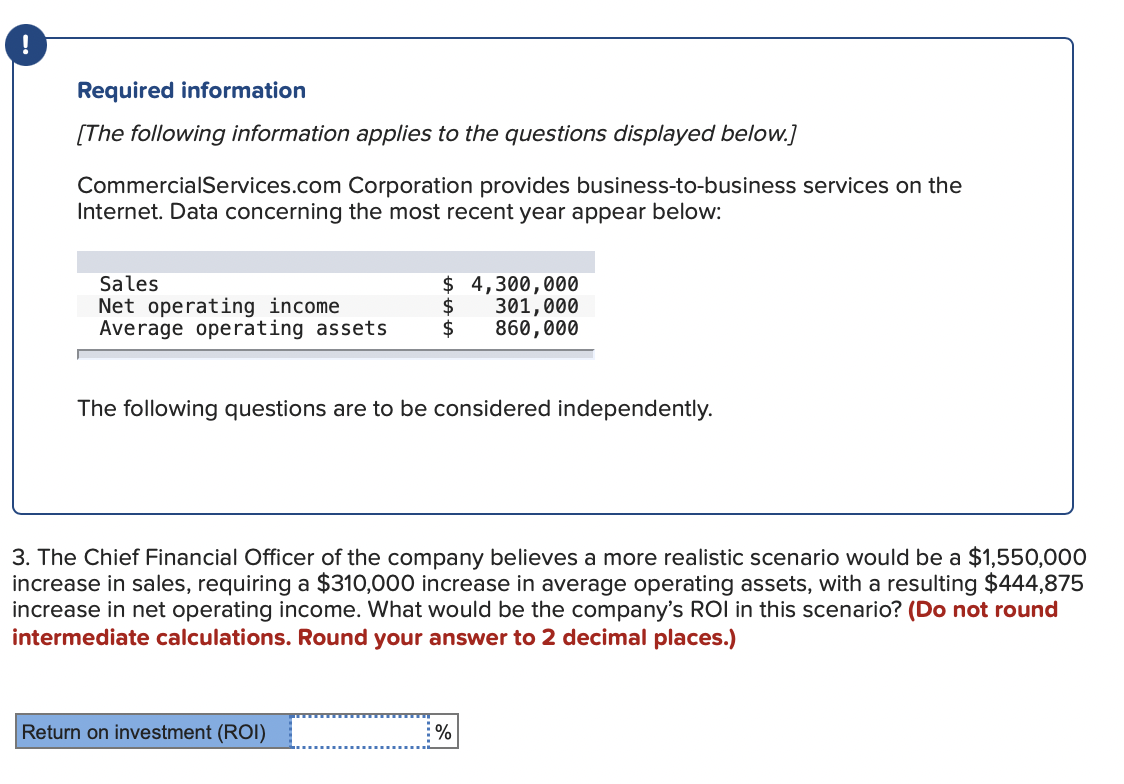 Required information
[The following information applies to the questions displayed below.]
CommercialServices.com Corporation provides business-to-business services on the
Internet. Data concerning the most recent year appear below:
$ 4,300,000
Sales
Net operating income
Average operating assets
$
301,000
860,000
The following questions are to be considered independently.
3. The Chief Financial Officer of the company believes a more realistic scenario would be a $1,550,000
increase in sales, requiring a $310,000 increase in average operating assets, with a resulting $444,875
increase in net operating income. What would be the company's ROI in this scenario? (Do not round
intermediate calculations. Round your answer to 2 decimal places.)
Return on investment (ROI)
%
