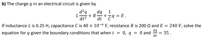 b) The charge q in an electrical circuit is given by
d²q
1
dq
+ R
+
dt "79 = E .
dt2
If inductance L is 0.25 H, capacitance C is 40 x 10-6 F, resistance R is 200 Q and E = 240 V, solve the
equation for q given the boundary conditions that when t
da
0, q = 0 and
= 35.
dt
