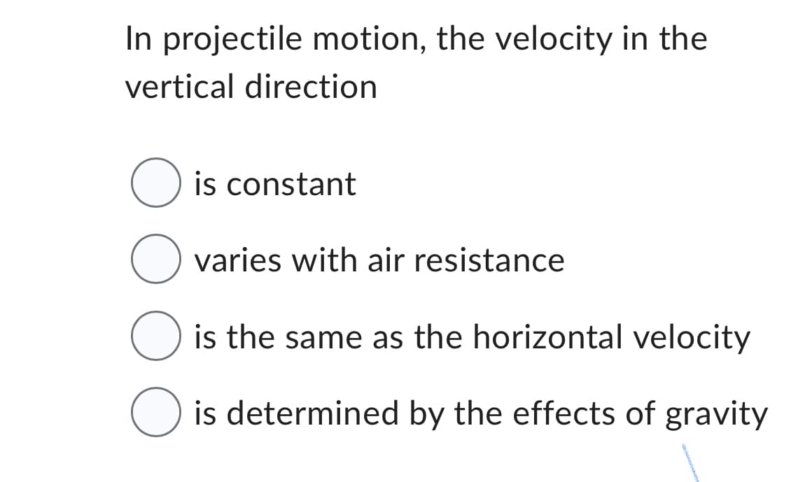 In projectile motion, the velocity in the
vertical direction
O is constant
O varies with air resistance
O is the same as the horizontal velocity
O is determined by the effects of gravity