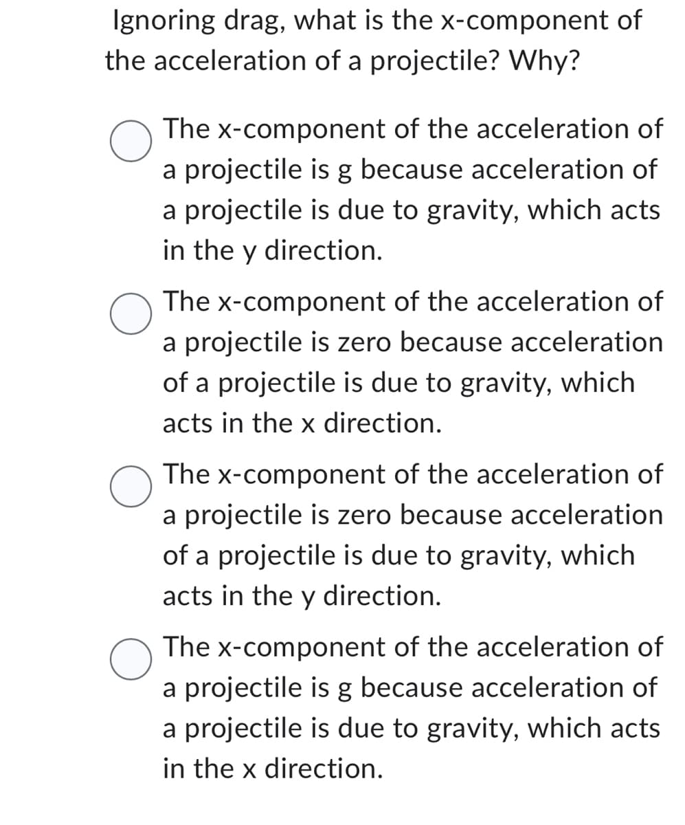 Ignoring drag, what is the x-component of
the acceleration of a projectile? Why?
O
The x-component of the acceleration of
a projectile is g because acceleration of
a projectile is due to gravity, which acts
in the y direction.
The x-component of the acceleration of
a projectile is zero because acceleration
of a projectile is due to gravity, which
acts in the x direction.
The x-component of the acceleration of
a projectile is zero because acceleration
of a projectile is due to gravity, which
acts in the y direction.
The x-component of the acceleration of
a projectile is g because acceleration of
a projectile is due to gravity, which acts
in the x direction.