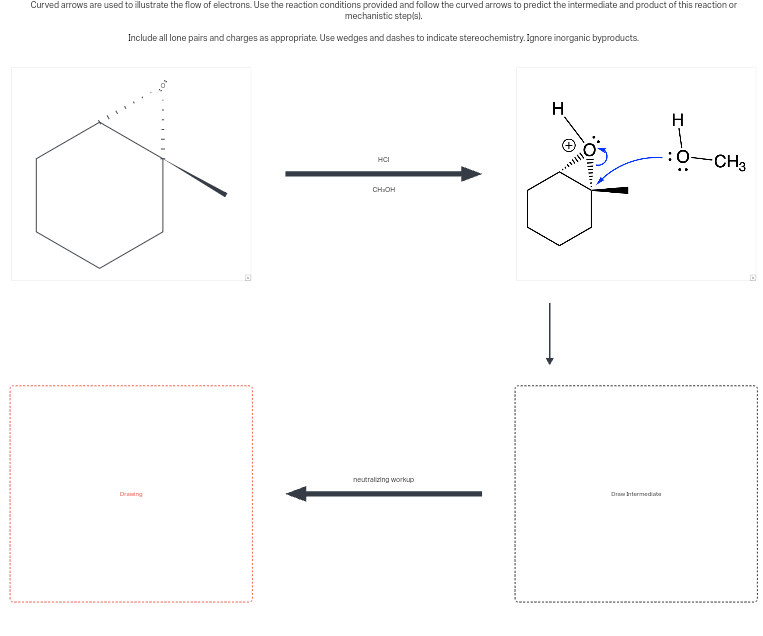 Curved arrows are used to illustrate the flow of electrons. Use the reaction conditions provided and follow the curved arrows to predict the intermediate and product of this reaction or
mechanistic step(s).
Include all lone pairs and charges as appropriate. Use wedges and dashes to indicate stereochemistry. Ignore inorganic byproducts.
HCI
CH₂OH
H
H
:0-CH3
neutralizing workup
Drawing
Draw Intermediate