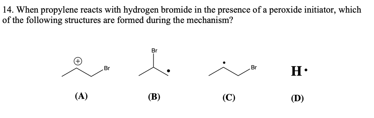 14. When propylene reacts with hydrogen bromide in the presence of a peroxide initiator, which
of the following structures are formed during the mechanism?
(A)
Br
Br
(B)
(C)
Br
H•
(D)