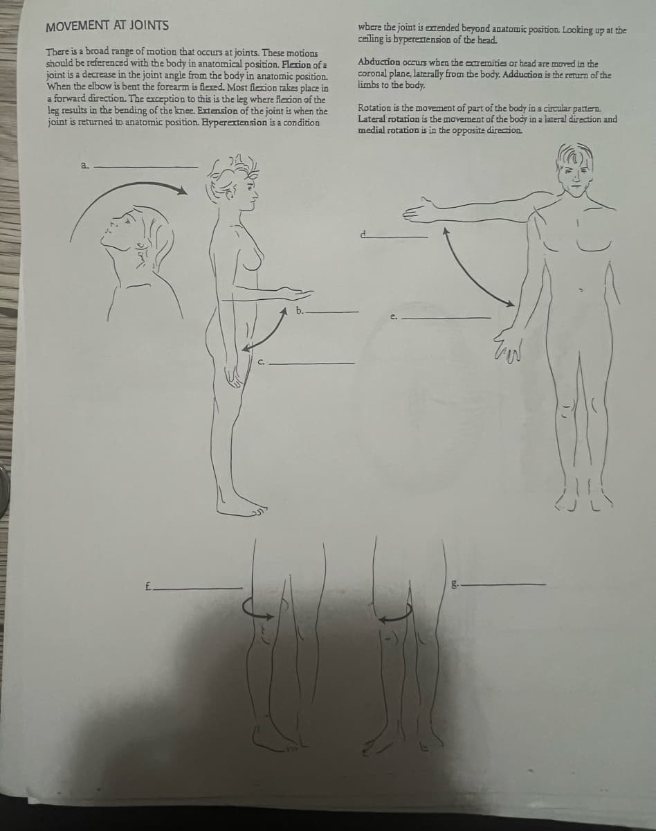 MOVEMENT AT JOINTS
There is a broad range of motion that occurs at joints. These motions
should be referenced with the body in anatomical position. Flexion of al
joint is a decrease in the joint angle from the body in anatomic position.
When the elbow is bent the forearm is flexed. Most flexion takes place in
a forward direction. The exception to this is the leg where flexion of the
leg results in the bending of the knee. Extension of the joint is when the
joint is returned to anatomic position. Hyperextension is a condition
a.
£
where the joint is extended beyond anatomic position. Looking up at the
ceiling is byperextension of the head.
Abduction occurs when the extremities or head are moved in the
coronal plane, laterally from the body. Adduction is the return of the
limbs to the body.
Rotation is the movement of part of the body in a circular pattern.
Lateral rotation is the movement of the body in a lateral direction and
medial rotation is in the opposite direction.