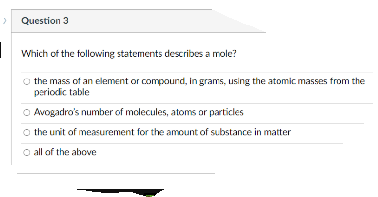 Question 3
Which of the following statements describes a mole?
O the mass of an element or compound, in grams, using the atomic masses from the
periodic table
O Avogadro's number of molecules, atoms or particles
O the unit of measurement for the amount of substance in matter
O all of the above
