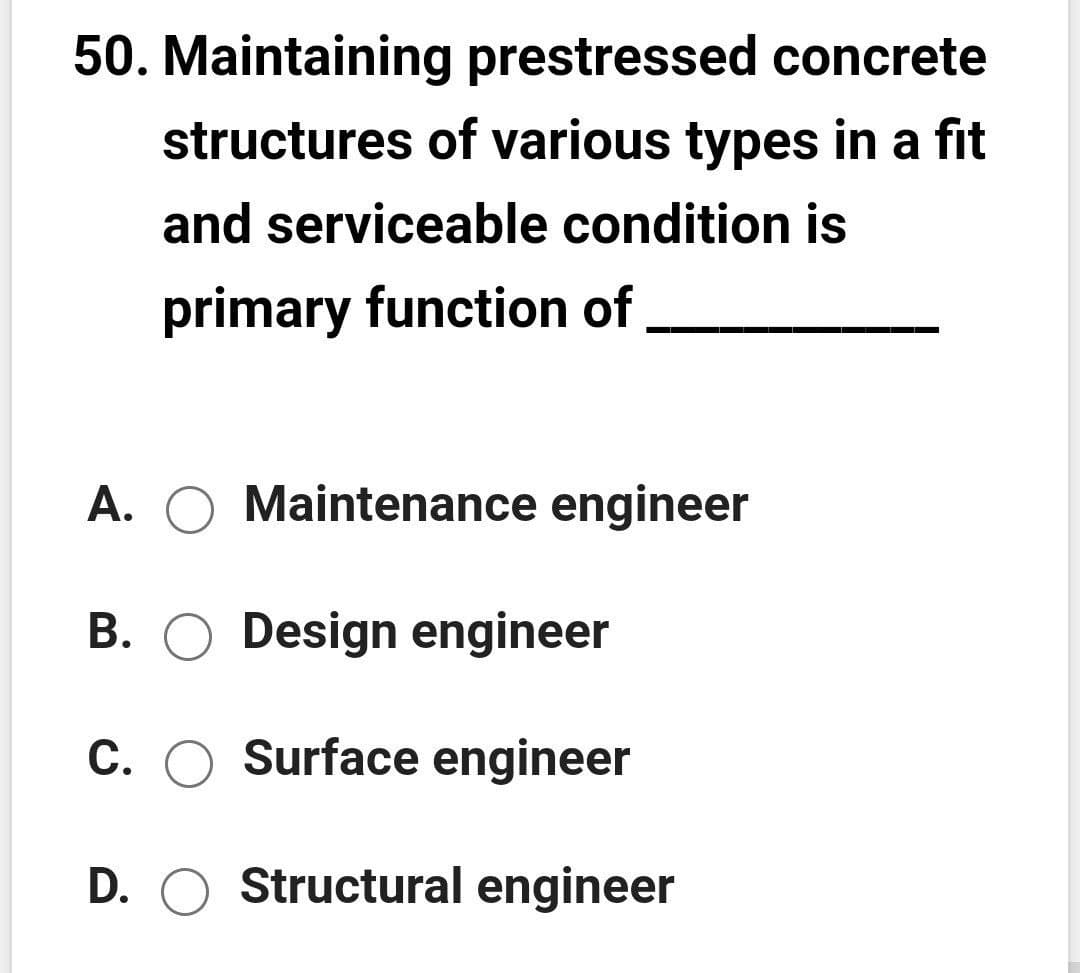 50. Maintaining prestressed concrete
structures of various types in a fit
and serviceable condition is
primary function of
A. O Maintenance engineer
B. O Design engineer
C. O Surface engineer
D. O Structural engineer

