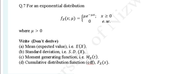 Q.7 For an exponential distribution
fx(x; 4)
= {4e*;
Sue Hx, x 2 0
e.w.
where u > 0
Write (Don't derive)
(a) Mean (expected value), i.e. EX).
(b) Standard deviation, i.e. S. D. (X).
(c) Moment generating function, i.e. Mx(t).
(d) Cumulative distribution function (cdf), Fx(x).
of Nizy
