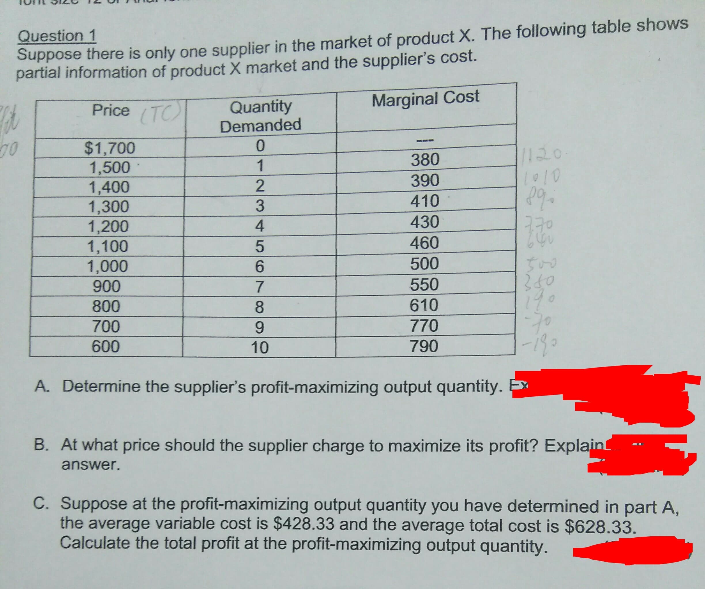 Question 1
Suppose there is only one supplier in the market of product X. The following table shows
partial information of product X market and the supplier's Cost.
Marginal Cost
Price TC
Quantity
Demanded
0
70
$1,700
1,500
1,400
1,300
1,200
1,100
1,000
900
/120
L010
380
1
390
2
410
3
430
4
460
500
6
550
7
17.
610
800
8
770
700
9
-I80
790
600
10
A. Determine the supplier's profit-maximizing output quantity.
B. At what price should the supplier charge to maximize its profit? Explain
answer.
C. Suppose at the profit-maximizing output quantity you have determined in part A,
the average variable cost is $428.33 and the average total cost is $628.33
Calculate the total profit at the profit-maximizing output quantity.
5 0
