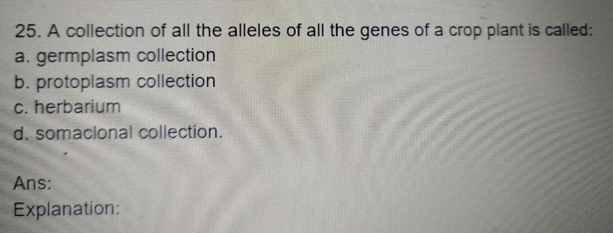 25. A collection of all the alleles of all the genes of a crop plant is called:
a. germplasm collection
b. protoplasm collection
c. herbarium
d. somaclonal collection.
Ans:
Explanation:
