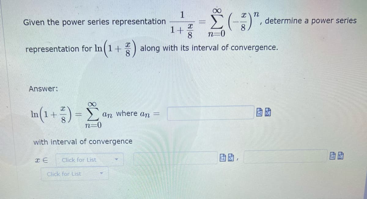 determine a power series
Given the power series representation
1+
8.
n=0
representation for In(1+
along with its interval of convergence.
Answer:
In (1 +) =
where an
an
n=0
with interval of convergence
Click for List
Click for List
