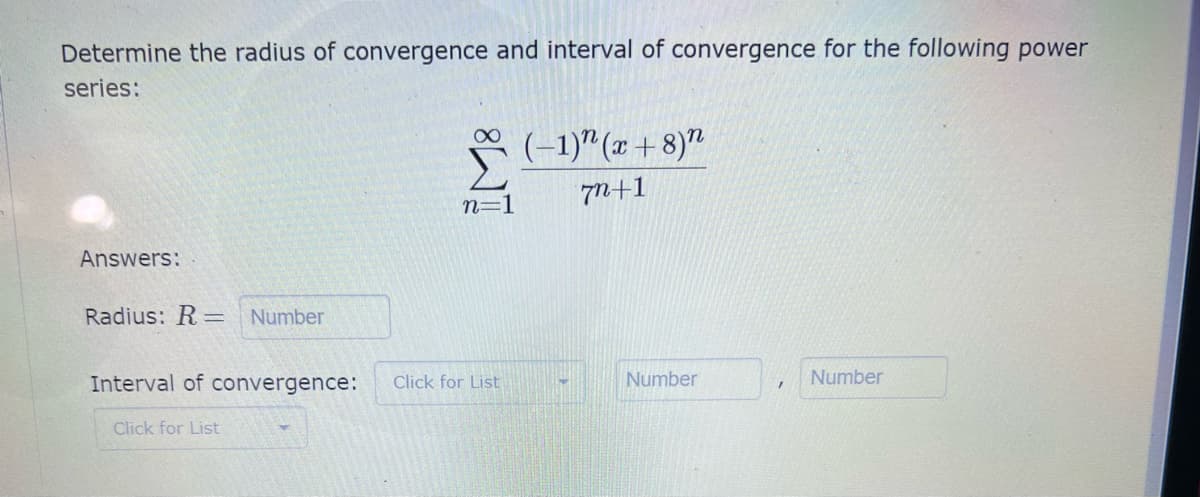 Determine the radius of convergence and interval of convergence for the following power
series:
(–1)"(x + 8)"
7N+1
n=1
Answers:
Radius: R=
Number
Interval of convergence:
Click for List
Number
Number
Click for List
