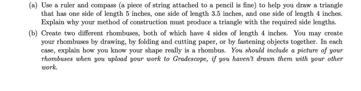 (a) Use a ruler and compass (a piece of string attached to a pencil is fine) to help you draw a triangle
that has one side of length 5 inches, one side of length 3.5 inches, and one side of length 4 inches.
Explain why your method of construction must produce a triangle with the required side lengths.
(b) Create two different rhombuses, both of which have 4 sides of length 4 inches. You may create
your rhombuses by drawing, by folding and cutting paper, or by fastening objects together. In each
case, explain how you know your shape really is a rhombus. You should include a picture of your
rhombuses when you upload your work to Gradescope, if you haven't drawn them with your other
work.
