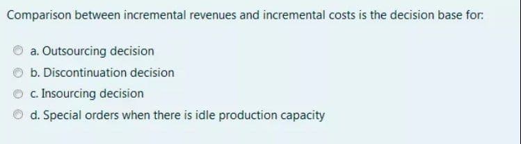 Comparison between incremental revenues and incremental costs is the decision base for:
a. Outsourcing decision
b. Discontinuation decision
O c. Insourcing decision
d. Special orders when there is idle production capacity
