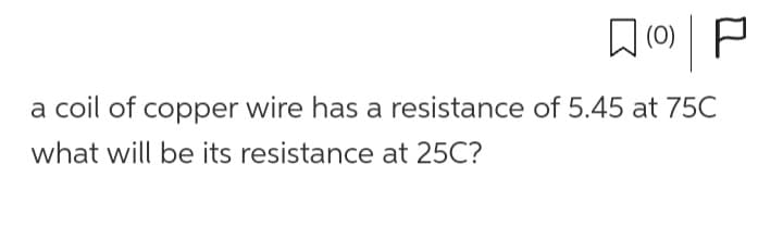 (0)| P
a coil of copper wire has a resistance of 5.45 at 75C
what will be its resistance at 25C?