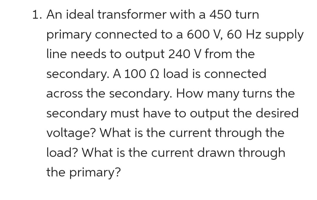 1. An ideal transformer with a 450 turn
primary connected to a 600 V, 60 Hz supply
line needs to output 240 V from the
secondary. A 100 load is connected
across the secondary. How many turns the
secondary must have to output the desired
voltage? What is the current through the
load? What is the current drawn through
the primary?