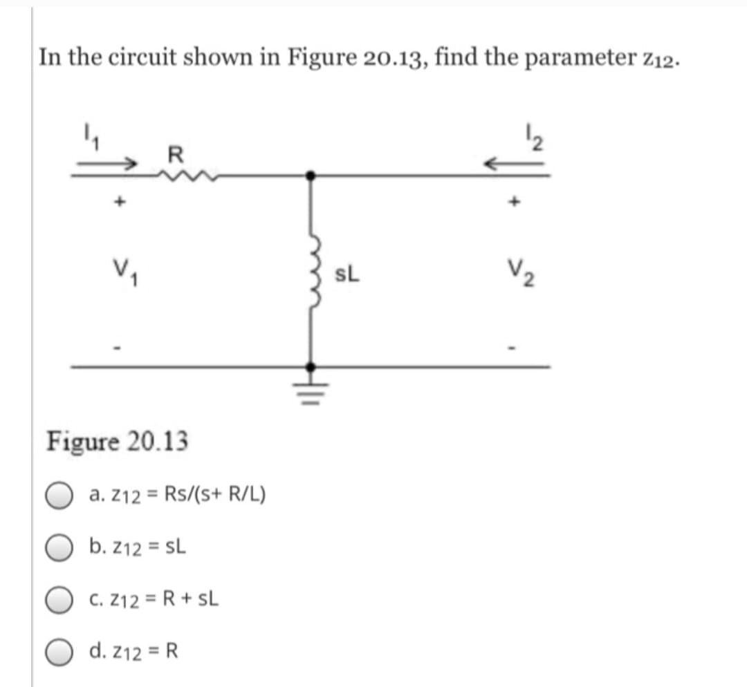 In the circuit shown in Figure 20.13, find the parameter Z12.
V₁
R
Figure 20.13
a. Z12 = Rs/(s+ R/L)
b. Z12 = SL
C. Z12 = R + SL
d. Z12 = R
SL
V₂