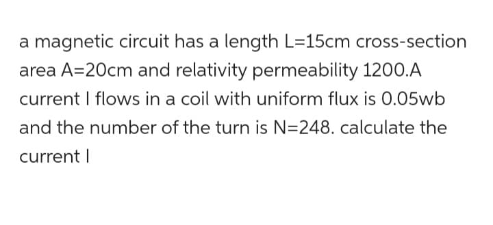 a magnetic circuit has a length L=15cm cross-section
area A=20cm and relativity permeability 1200.A
current I flows in a coil with uniform flux is 0.05wb
and the number of the turn is N=248. calculate the
current I