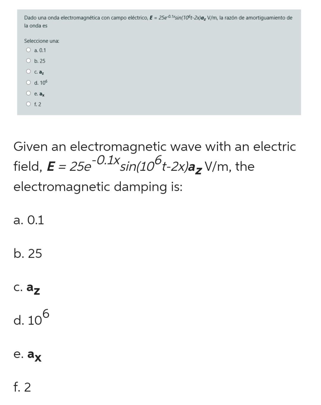 Dado una onda electromagnética con campo eléctrico, E = 25e-0.1xsin(106t-2x)a, V/m, la razón de amortiguamiento de
la onda es
Seleccione una:
O a. 0.1
O b. 25
c. az
O d. 106
Oe. ax
O f. 2
Given an electromagnetic wave with an electric
-0.1x sin(106t-2x)a₂ V/m, the
field, E = 25e
electromagnetic damping is:
a. 0.1
b. 25
c. az
d. 106
e. ax
f. 2