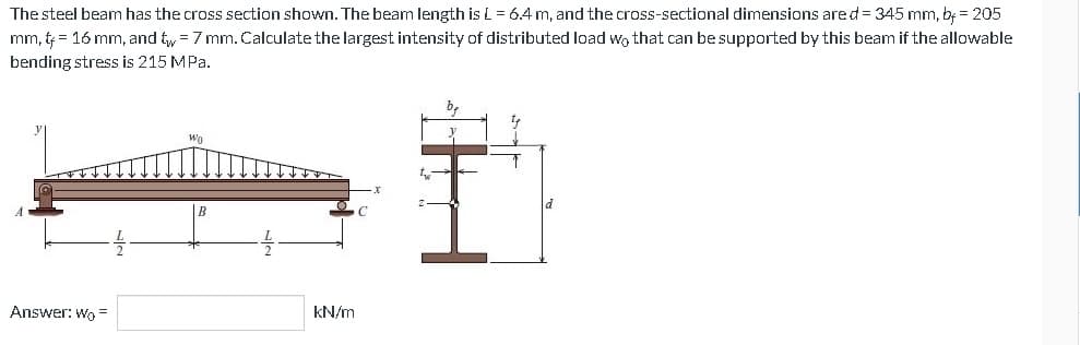 The steel beam has the cross section shown. The beam length is L = 6.4 m, and the cross-sectional dimensions are d = 345 mm, by = 205
mm, t = 16 mm, and tw = 7 mm. Calculate the largest intensity of distributed load wo that can be supported by this beam if the allowable
bending stress is 215 MPa.
Answer: Wo
Wo
kN/m
T₁₂
y