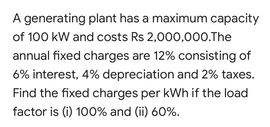 A generating plant has a maximum capacity
of 100 kW and costs Rs 2,000,000.The
annual fixed charges are 12% consisting of
6% interest, 4% depreciation and 2% taxes.
Find the fixed charges per kWh if the load
factor is (i) 1o0% and (ii) 60%.
